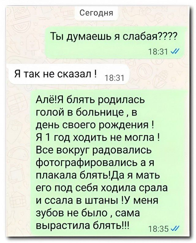 Сегодня Ты думаешь я слабая???? 18:31 Я так не сказал ! 18:31 Алё!Я блять родилась голой в больнице , в день своего рождения ! Я 1 год ходить не могла ! Все вокруг радовались фотографировались а я плакала блять!Да я мать его под себя ходила срала и ссала в штаны !У меня зубов не было , сама вырастила блять!!! 18:35