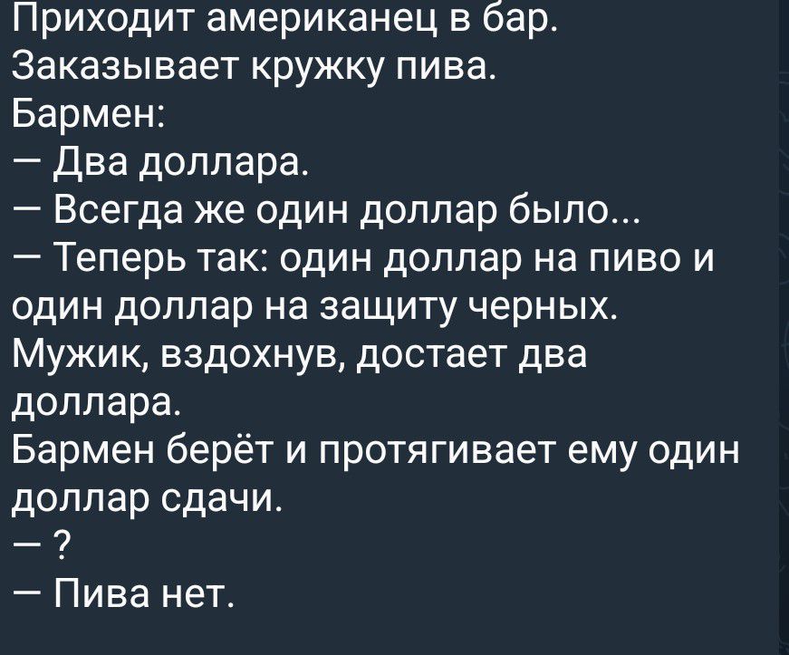 Приходит американец в бар. Заказывает кружку пива. Бармен: — Два доллара. — Всегда же один доллар было... — Теперь так: один доллар на пиво и один доллар на защиту черных. Мужик, вздохнув, достает два доллара. Бармен берёт и протягивает ему один доллар сдачи. — ? — Пива нет.