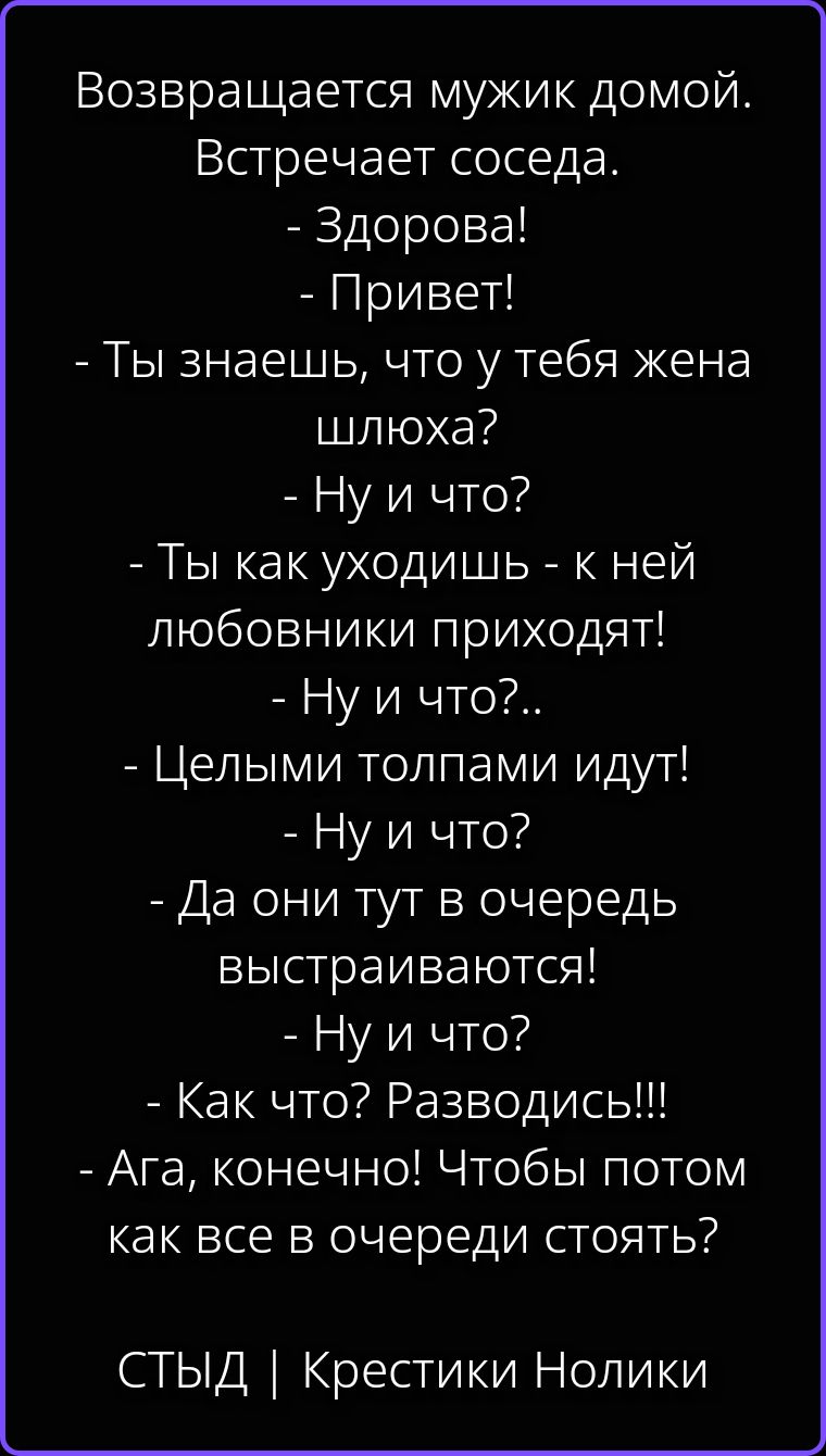 Возвращается мужик домой. Встречает соседа. - Здорова! - Привет! - Ты знаешь, что у тебя жена шлюха? - Ну и что? - Ты как уходишь - к ней любовники приходят! - Ну и что?.. - Целыми толпами идут! - Ну и что? - Да они тут в очередь выстраиваются! - Ну и что? - Как что? Разводись!!! - Ага, конечно! Чтобы потом как все в очереди стоять? СТЫД |