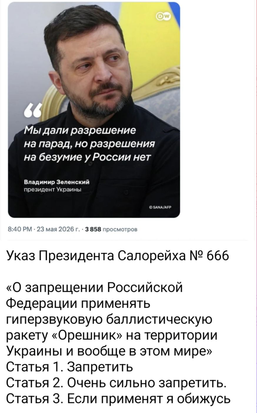 Мы дали разрешение на парад, но разрешения на безумие у России нет Владимир Зеленский президент Украины 8:40 PM · 23 мая 2026 г. · 3 858 просмотров Указ Президента Салорейха № 666 «О запрещении Российской Федерации применять гиперзвуковую баллистическую ракету «Орешник» на территории Украины и вообще в этом мире» Статья 1. Запретить Статья 2.