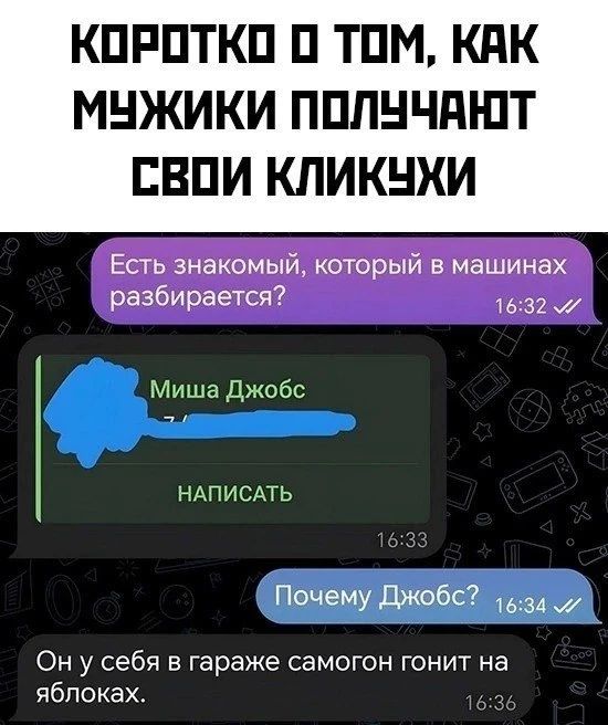 КОРОТКО О ТОМ, КАК МУЖИКИ ПОЛУЧАЮТ СВОИ КЛИКУХИ
Есть знакомый, который в машинах разбирается? 16:32
Миша Джобс
НАПИСАТЬ 16:33
Почему Джобс? 16:34
Он у себя в гараже самогон гонит на яблоках. 16:36
