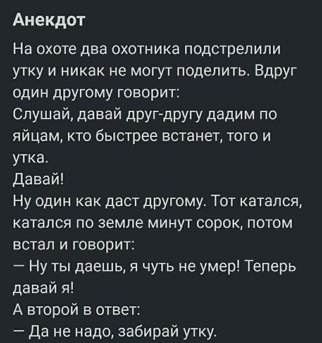 Анекдот
На охоте два охотника подстрелили утку и никак не могут поделить. Вдруг один другому говорит:
Слушай, давай друг-другу дадим по яйцам, кто быстрее встанет, того и утка.
Давай!
Ну один как даст другому. Тот катался, катался по земле минут сорок, потом встал и говорит:
— Ну ты даешь, я чуть не умер! Теперь давай я!
А второй в ответ:
— Да не