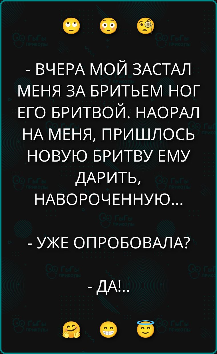 - ВЧЕРА МОЙ ЗАСТАЛ МЕНЯ ЗА БРИТЬЕМ НОГ ЕГО БРИТВОЙ. НАОРАЛ НА МЕНЯ, ПРИШЛОСЬ НОВУЮ БРИТВУ ЕМУ ДАРИТЬ, НАВОРОЧЕННУЮ...
- УЖЕ ОПРОБОВАЛА?
- ДА!...