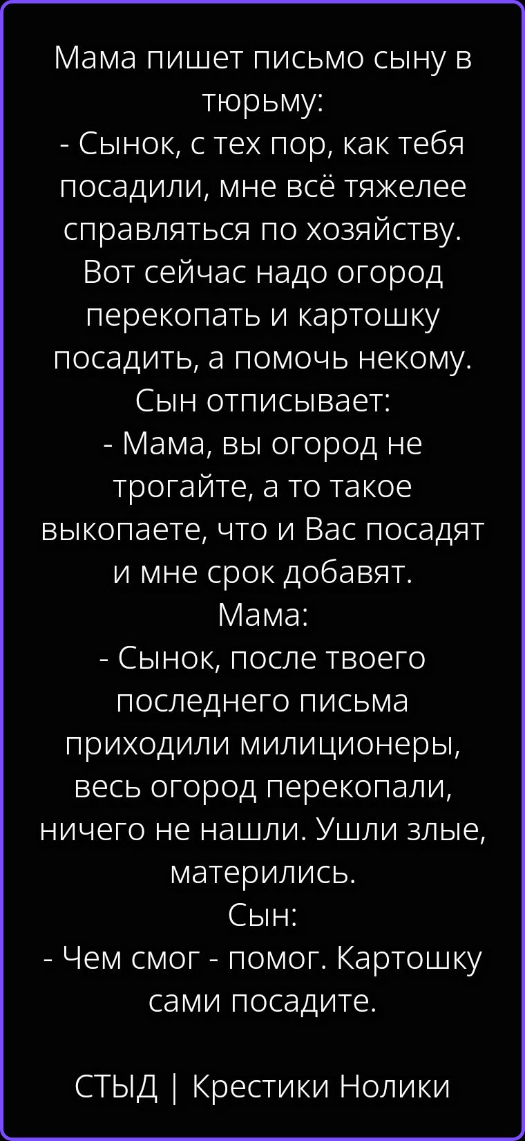 Мама пишет письмо сыну в тюрьму: - Сынок, с тех пор, как тебя посадили, мне всё тяжелее справляться по хозяйству. Вот сейчас надо огород перекопать и картошку посадить, а помочь некому. Сын отписывает: - Мама, вы огород не трогайте, а то такое выкопаете, что и Вас посадят и мне срок добавят. Мама: - Сынок, после твоего последнего письма приходили