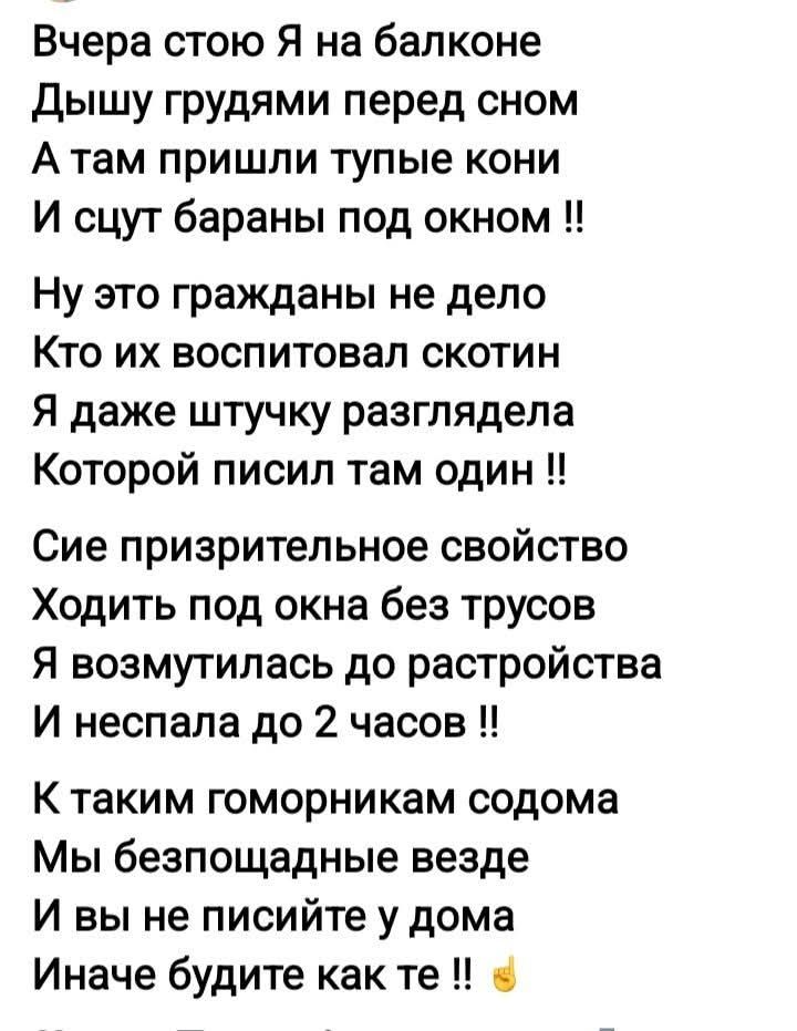 Вчера стою Я на балконе
Дышу грудями перед сном
А там пришли тупые кони
И ссут бараны под окном !!
Ну это гражданы не дело
Кто их воспитовал скотин
Я даже штучку разглядела
Которой писил там один !!
Сие презрительное свойство
Ходить под окна без трусов
Я возмутилась до растройства
И неспала до 2 часов !!
К таким гоморникам содома
Мы беспощадные