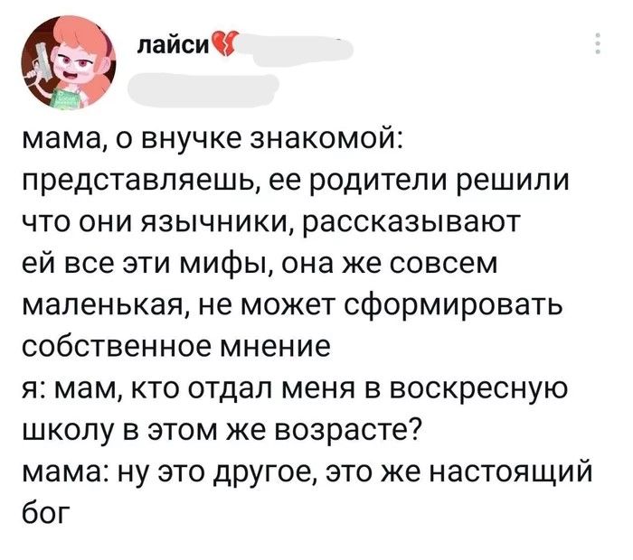лайси мама, о внучке знакомой: представляешь, ее родители решили что они язычники, рассказывают ей все эти мифы, она же совсем маленькая, не может сформировать собственное мнение я: мам, кто отдал меня в воскресную школу в этом же возрасте? мама: ну это другое, это же настоящий бог