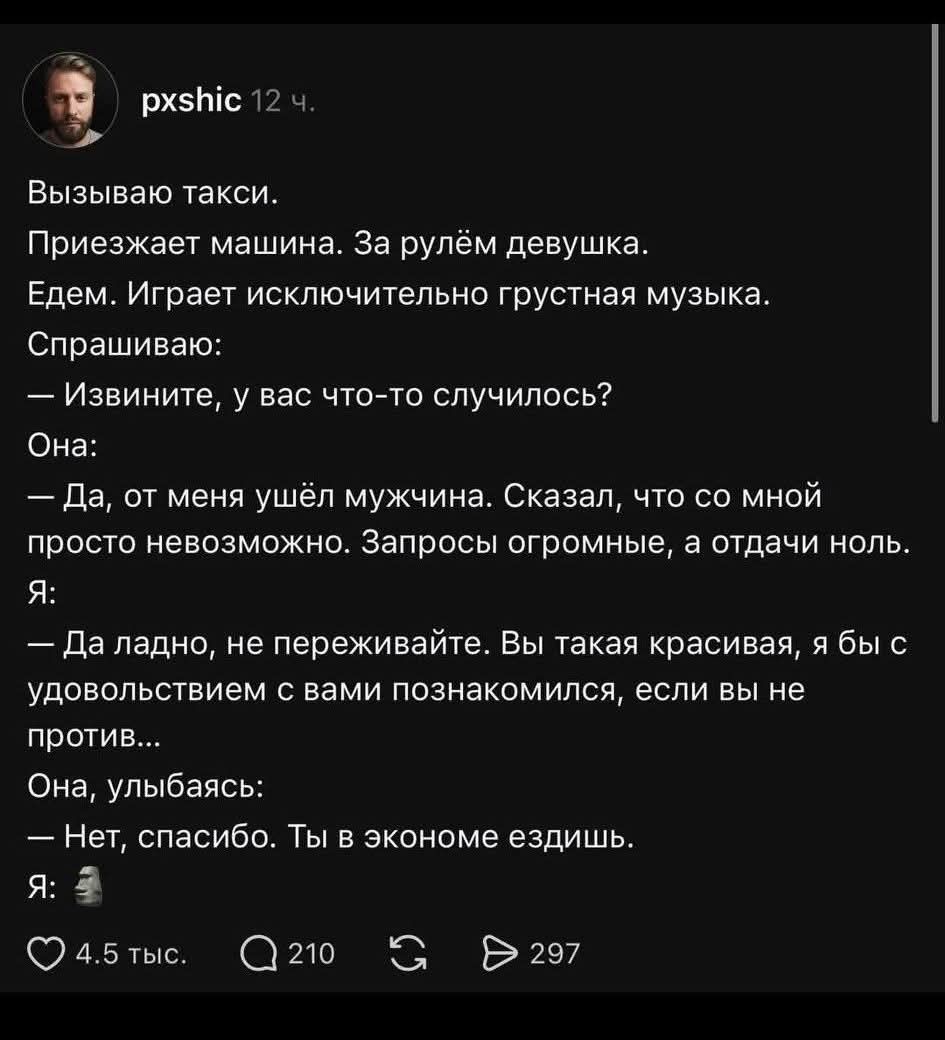 Вызываю такси. Приезжает машина. За рулём девушка. Едем. Играет исключительно грустная музыка. Спрашиваю: — Извините, у вас что-то случилось? Она: — Да, от меня ушёл мужчина. Сказал, что со мной просто невозможно. Запросы огромные, а отдачи ноль. Я: — Да ладно, не переживайте. Вы такая красивая, я бы с удовольствием с вами познакомился, если вы не