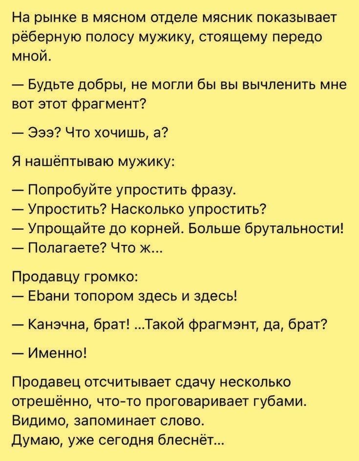 На рынке в мясном отделе мясник показывает рёберную полосу мужику, стоящему передо мной. — Будьте добры, не могли бы вы вычленить мне вот этот фрагмент? — Эээ? Что хочишь, а? Я нашёптываю мужику: — Попробуйте упростить фразу. — Упростить? Насколько упростить? — Упрощайте до корней. Больше брутальности! — Полагаете? Что ж... Продавцу громко: —