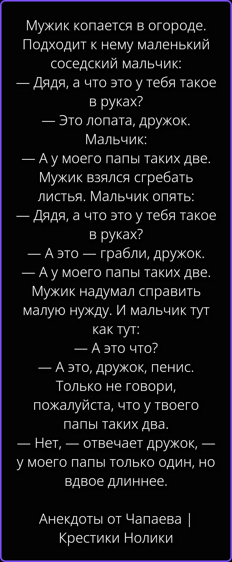 Мужик копается в огороде. Подходит к нему маленький соседский мальчик: — Дядя, а что это у тебя такое в руках? — Это лопата, дружок. Мальчик: — А у моего папы таких две. Мужик взялся сгребать листья. Мальчик опять: — Дядя, а что это у тебя такое в руках? — А это — грабли, дружок. — А у моего папы таких две. Мужик надумал справить малую нужду. И