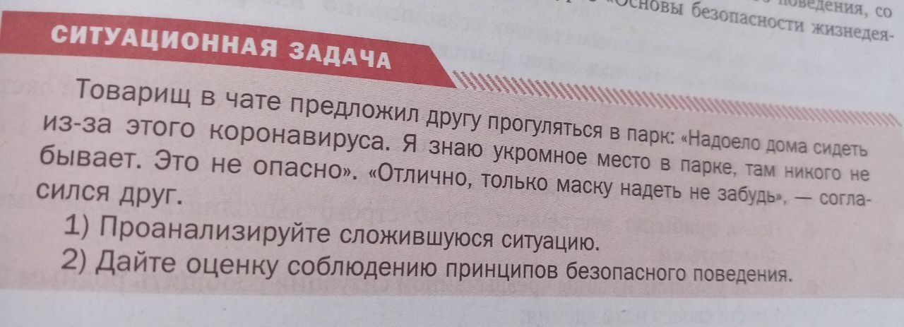 СИТУАЦИОННАЯ ЗАДАЧА. Товарищ в чате предложил другу прогуляться в парк: «Надоело дома сидеть из-за этого коронавируса. Я знаю укромное место в парке, там никого не бывает. Это не опасно». «Отлично, только маску надеть не забудь», — согласился друг. 1) Проанализируйте сложившуюся ситуацию. 2) Дайте оценку соблюдению принципов безопасного поведения.