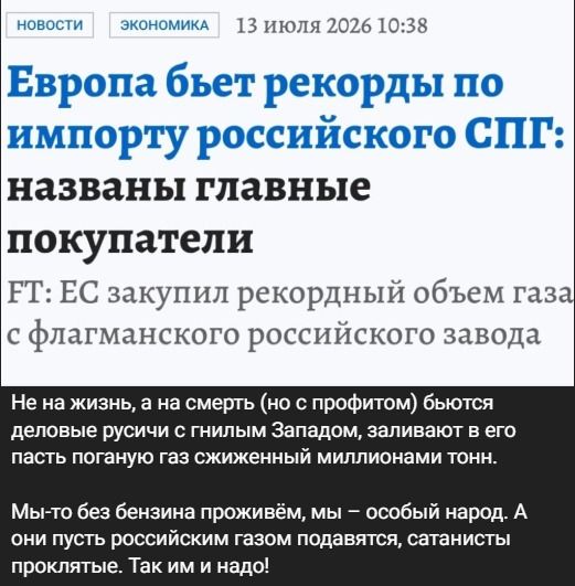 НОВОСТИ ЭКОНОМИКА 13 июля 2026 10:38 Европа бьет рекорды по импорту российского СПГ: названы главные покупатели FT: ЕС закупил рекордный объем газа с флагманского российского завода Не на жизнь, а на смерть (но с профитом) бьются деловые русичи с гнилым Западом, заливают в его пасть поганую газ сжиженный миллионами тонн. Мы-то без бензина