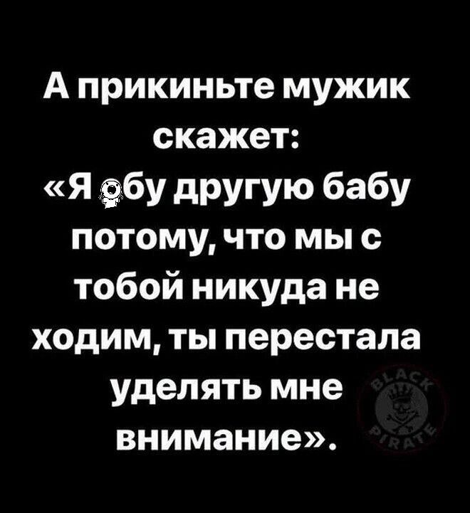 А прикиньте мужик скажет: «Я ебу другую бабу потому, что мы с тобой никуда не ходим, ты перестала уделять мне внимание».