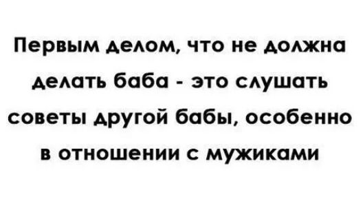 Первым делом, что не должна делать баба - это слушать советы другой бабы, особенно в отношении с мужиками