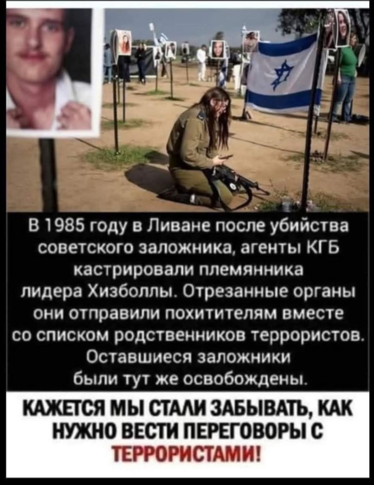 В 1985 году в Ливане после убийства советского заложника, агенты КГБ кастрировали племянника лидера Хизболлы. Отрезанные органы они отправили похитителям вместе со списком родственников террористов. Оставшиеся заложники были тут же освобождены. КАЖЕТСЯ МЫ СТАЛИ ЗАБЫВАТЬ, КАК НУЖНО ВЕСТИ ПЕРЕГОВОРЫ С ТЕРРОРИСТАМИ!