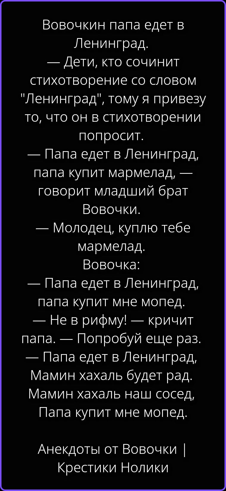 Вовочкин папа едет в Ленинград. — Дети, кто сочинит стихотворение со словом 'Ленинград', тому я привезу то, что он в стихотворении попросит. — Папа едет в Ленинград, папа купит мармелад, — говорит младший брат Вовочки. — Молодец, куплю тебе мармелад. Вовочка: — Папа едет в Ленинград, папа купит мне мопед. — Не в рифму! — кричит папа. — Попробуй
