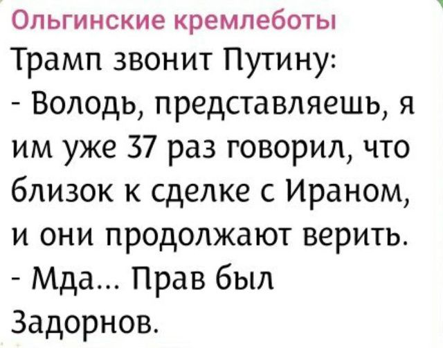Ольгинские кремлеботы
Трамп звонит Путину:
- Володь, представляешь, я им уже 37 раз говорил, что близок к сделке с Ираном, и они продолжают верить.
- Мда... Прав был Задорнов.