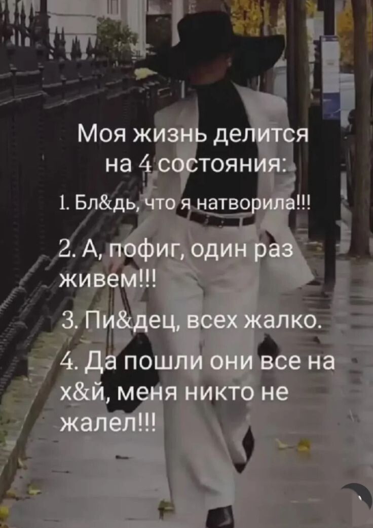 Моя жизнь делится на 4 состояния: 1. Бл&дь, что я натворила!!! 2. А, пофиг, один раз живем!!! 3. Пи&дец, всех жалко. 4. Да пошли они все на х&й, меня никто не жалел!!!