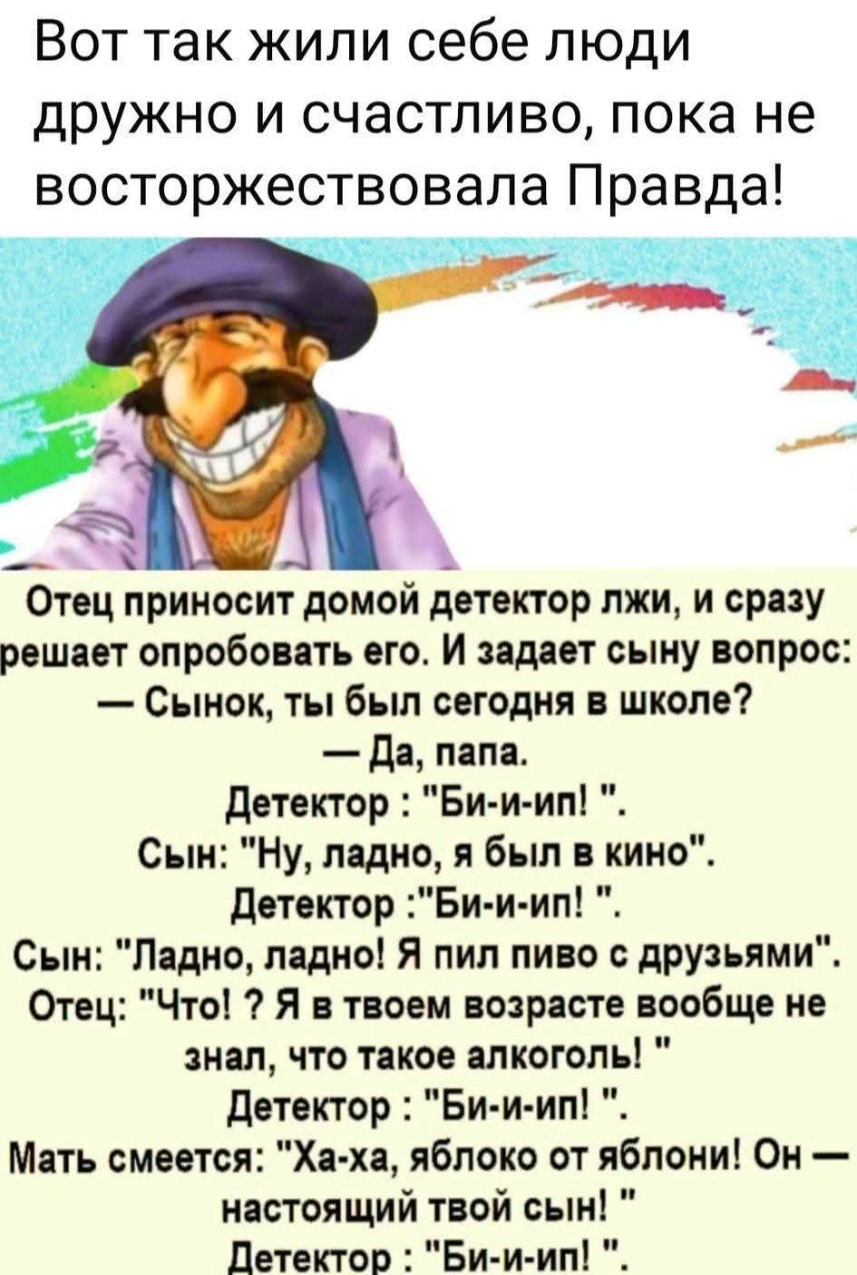 Вот так жили себе люди дружно и счастливо, пока не восторжествовала Правда!
Отец приносит домой детектор лжи, и сразу решает опробовать его. И задает сыну вопрос:
— Сынок, ты был сегодня в школе?
— Да, папа.
Детектор: 