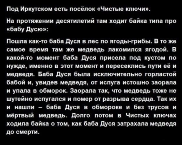 Под Иркутском есть посёлок «Чистые ключи». На протяжении десятилетий там ходит байка типа про «бабу Дусю»: Пошла как-то баба Дуся в лес по ягоды-грибы. В то же самое время там же медведь лакомился ягодой. В какой-то момент баба Дуся присела под кустом по нужде, именно в этот момент и пересеклись пути её и медведя. Баба Дуся была исключительно