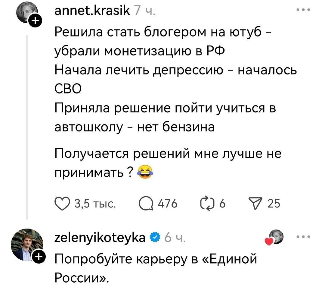 annet.krasik 7 ч. Решила стать блогером на ютуб - убрали монетизацию в РФ Начала лечить депрессию - началось СВО Приняла решение пойти учиться в автошколу - нет бензина Получается решений мне лучше не принимать? 😂 3,5 тыс. 476 6 25 zelenyikoteyka 6 ч. Попробуйте карьеру в «Единой России».