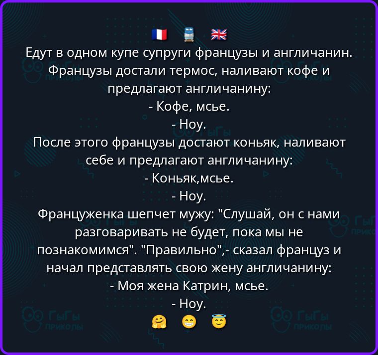 Едут в одном купе супруги французы и англичанин. Французы достали термос, наливают кофе и предлагают англичанину: - Кофе, мсье. - Ноу. После этого французы достают коньяк, наливают себе и предлагают англичанину: - Коньяк, мсье. - Ноу. Француженка шепчет мужу: Слушай, он с нами разговаривать не будет, пока мы не познакомимся. Правильно, - сказал