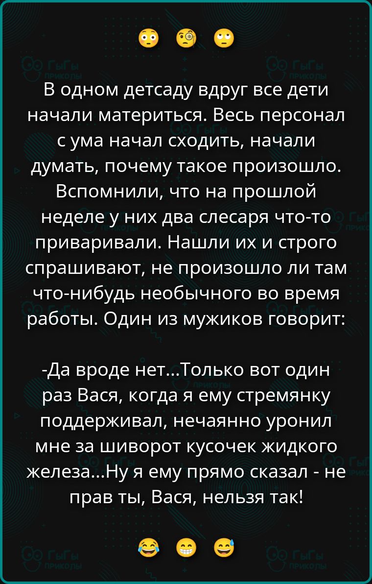 В одном детсаду вдруг все дети начали материться. Весь персонал с ума начал сходить, начали думать, почему такое произошло. Вспомнили, что на прошлой неделе у них два слесаря что-то приваривали. Нашли их и строго спрашивают, не произошло ли там что-нибудь необычного во время работы. Один из мужиков говорит: -Да вроде нет...Только вот один раз
