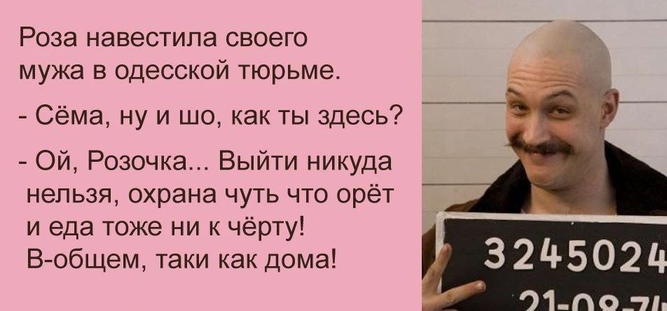 Роза навестила своего мужа в одесской тюрьме. - Сёма, ну и шо, как ты здесь? - Ой, Розочка... Выйти никуда нельзя, охрана чуть что орёт и еда тоже ни к чёрту! В-общем, таки как дома!