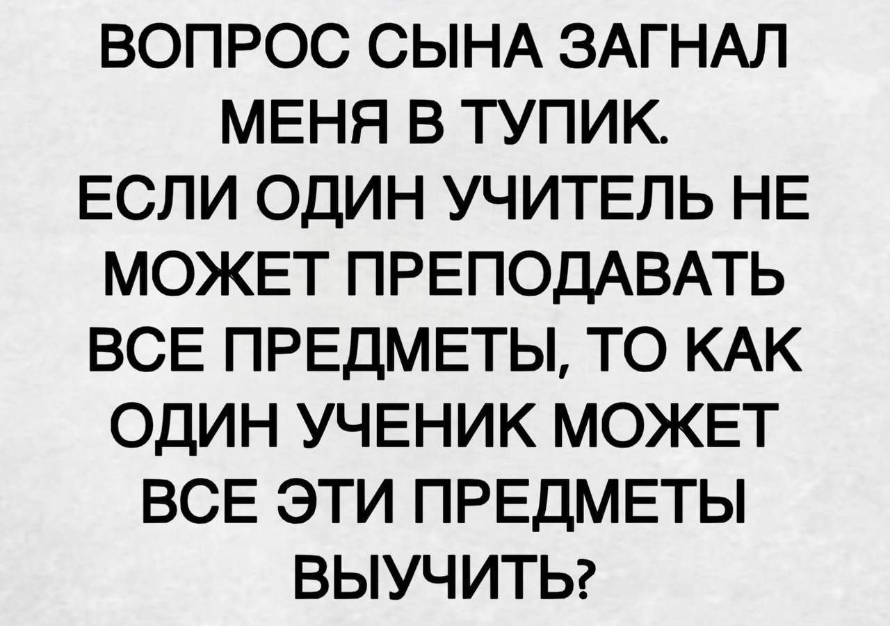 ВОПРОС СЫНА ЗАГНАЛ МЕНЯ В ТУПИК. ЕСЛИ ОДИН УЧИТЕЛЬ НЕ МОЖЕТ ПРЕПОДАВАТЬ ВСЕ ПРЕДМЕТЫ, ТО КАК ОДИН УЧЕНИК МОЖЕТ ВСЕ ЭТИ ПРЕДМЕТЫ ВЫУЧИТЬ?
