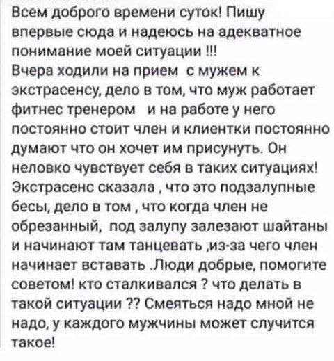 Всем доброго времени суток! Пишу впервые сюда и надеюсь на адекватное понимание моей ситуации !!! Вчера ходили на прием с мужем к экстрасенсу, дело в том, что муж работает фитнес тренером и на работе у него постоянно стоит член и клиентки постоянно думают что он хочет им присунуть. Он неловко чувствует себя в таких ситуациях! Экстрасенс сказала,