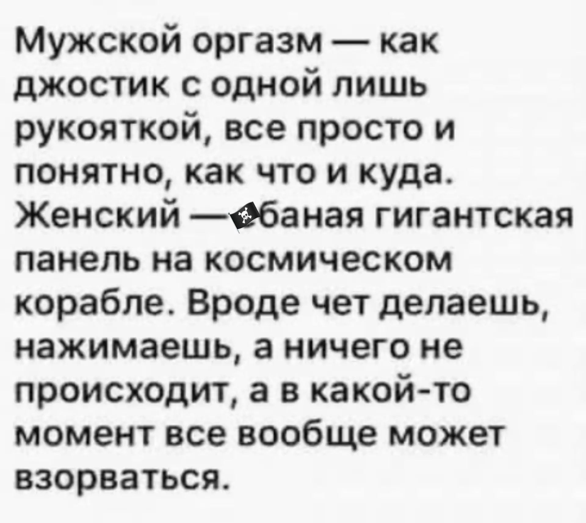 Мужской оргазм — как джостик с одной лишь рукояткой, все просто и понятно, как что и куда. Женский — ебаная гигантская панель на космическом корабле. Вроде чет делаешь, нажимаешь, а ничего не происходит, а в какой-то момент все вообще может взорваться.