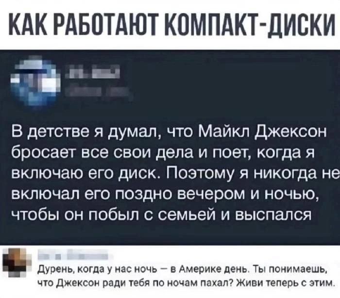 КАК РАБОТАЮТ КОМПАКТ-ДИСКИ В детстве я думал, что Майкл Джексон бросает все свои дела и поет, когда я включаю его диск. Поэтому я никогда не включал его поздно вечером и ночью, чтобы он побыл с семьей и выспался Дурень, когда у нас ночь — в Америке день. Ты понимаешь, что Джексон ради тебя по ночам пахал? Живи теперь с этим.