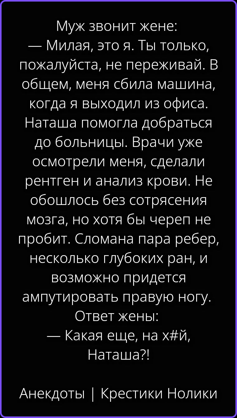 Муж звонит жене: — Милая, это я. Ты только, пожалуйста, не переживай. В общем, меня сбила машина, когда я выходил из офиса. Наташа помогла добраться до больницы. Врачи уже осмотрели меня, сделали рентген и анализ крови. Не обошлось без сотрясения мозга, но хотя бы череп не пробит. Сломана пара ребер, несколько глубоких ран, и возможно придется