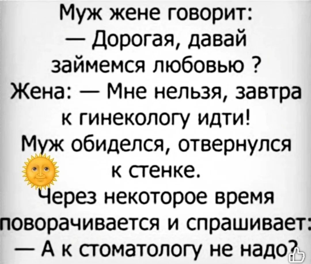Муж жене говорит: — Дорогая, давай займемся любовью? Жена: — Мне нельзя, завтра к гинекологу идти! Муж обиделся, отвернулся к стенке. Через некоторое время поворачивается и спрашивает: — А к стоматологу не надо?