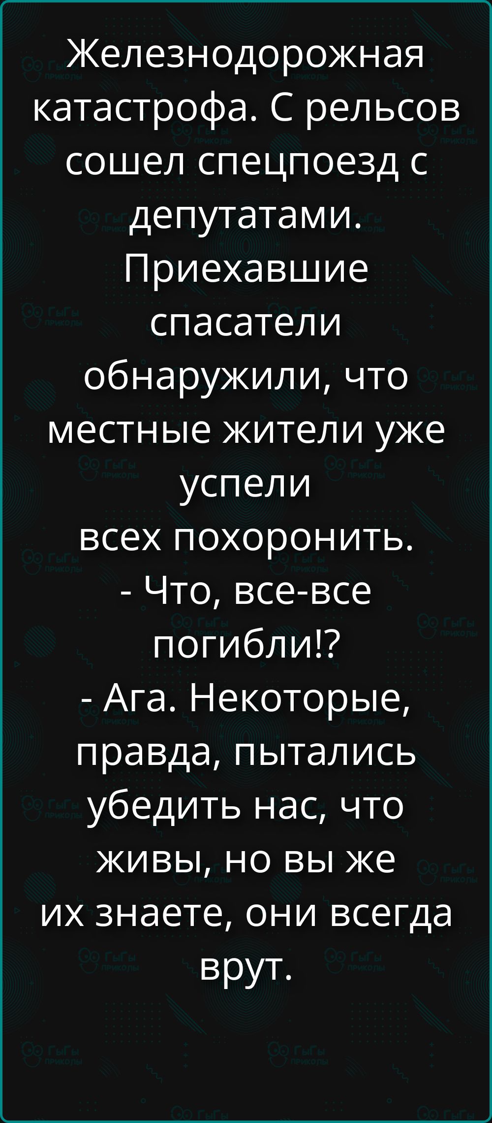 Железнодорожная катастрофа. С рельсов сошел спецпоезд с депутатами. Приехавшие спасатели обнаружили, что местные жители уже успели всех похоронить. - Что, все-все погибли!? - Ага. Некоторые, правда, пытались убедить нас, что живы, но вы же их знаете, они всегда врут.