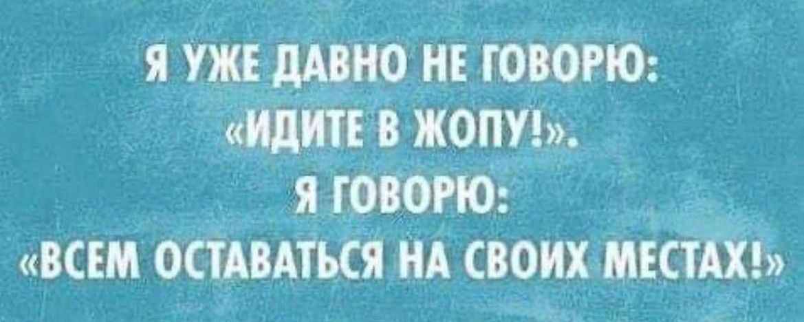 Я УЖЕ ДАВНО НЕ ГОВОРЮ: «ИДИТЕ В ЖОПУ!». Я ГОВОРЮ: «ВСЕМ ОСТАВАТЬСЯ НА СВОИХ МЕСТАХ!»