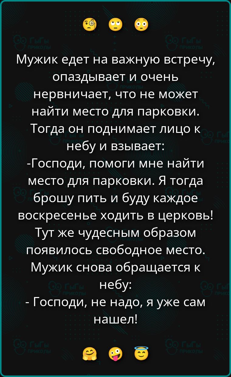 Мужик едет на важную встречу, опаздывает и очень нервничает, что не может найти место для парковки. Тогда он поднимает лицо к небу и взывает: -Господи, помоги мне найти место для парковки. Я тогда брошу пить и буду каждое воскресенье ходить в церковь! Тут же чудесным образом появилось свободное место. Мужик снова обращается к небу: - Господи, не