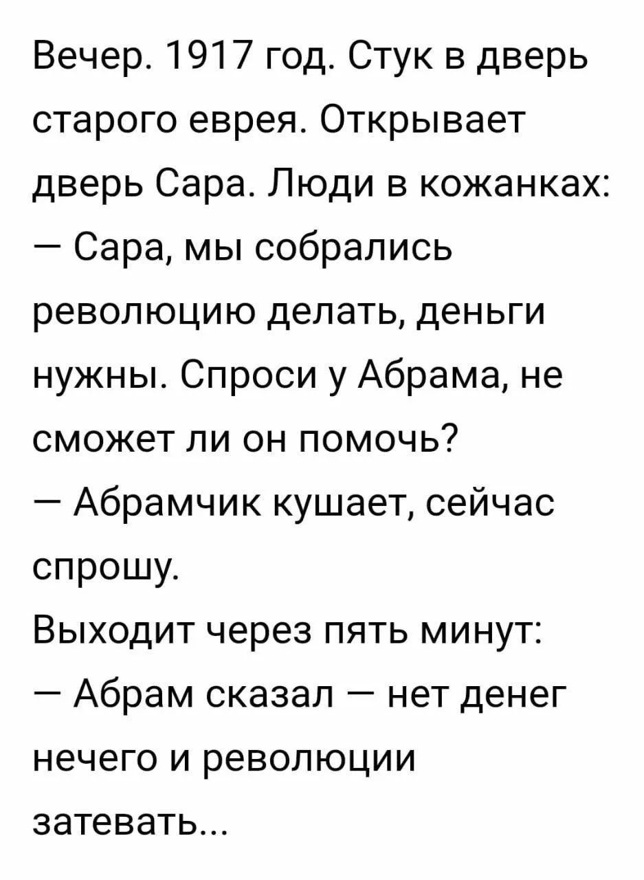 Вечер. 1917 год. Стук в дверь старого еврея. Открывает дверь Сара. Люди в кожанке: — Сара, мы собрались революцию делать, деньги нужны. Спроси у Абрама, не сможет ли он помочь? — Абрамчик кушает, сейчас спрошу. Выходит через пять минут: — Абрам сказал — нет денег нечего и революции затевать...