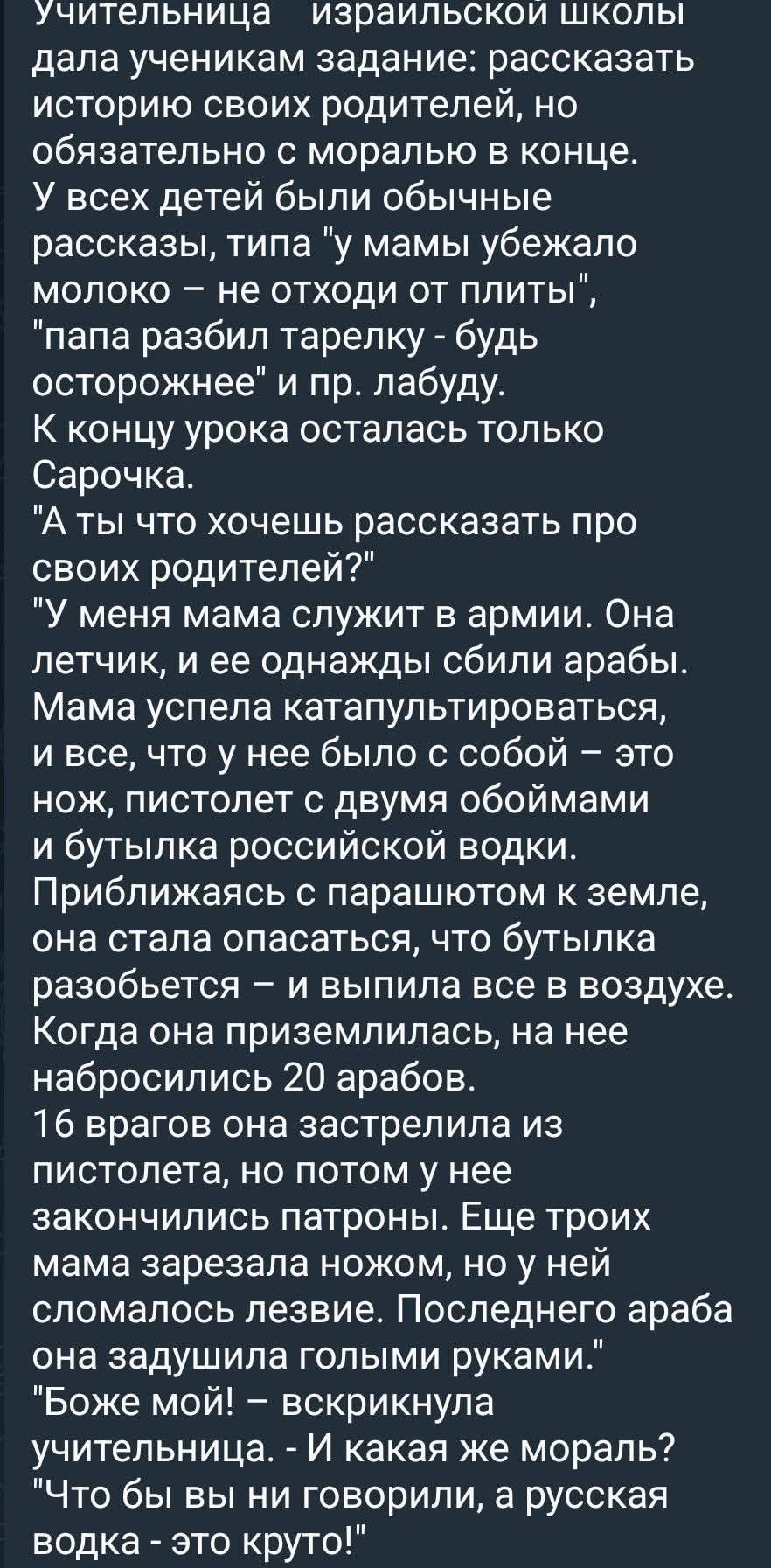 Учительница израильской школы дала ученикам задание: рассказать историю своих родителей, но обязательно с моралью в конце. У всех детей были обычные рассказы... Сарочка рассказала историю про маму-летчица, которую сбили, но она выпила водку в воздухе, перебила врагов и осталась жива. Мораль: русская водка - это круто!