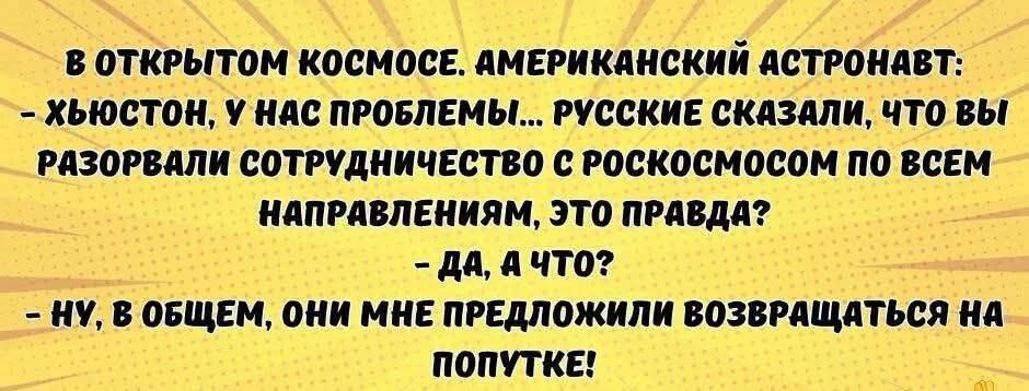 В ОТКРЫТОМ КОСМОСЕ. АМЕРИКАНСКИЙ АСТРОНАВТ:
– ХЬЮСТОН, У НАС ПРОБЛЕМЫ... РУССКИЕ СКАЗАЛИ, ЧТО ВЫ РАЗОРВАЛИ СОТРУДНИЧЕСТВО С РОСКОСМОСОМ ПО ВСЕМ НАПРАВЛЕНИЯМ, ЭТО ПРАВДА?
– ДА, А ЧТО?
– НУ, В ОБЩЕМ, ОНИ МНЕ ПРЕДЛОЖИЛИ ВОЗВРАЩАТЬСЯ НА ПОПУТКЕ!