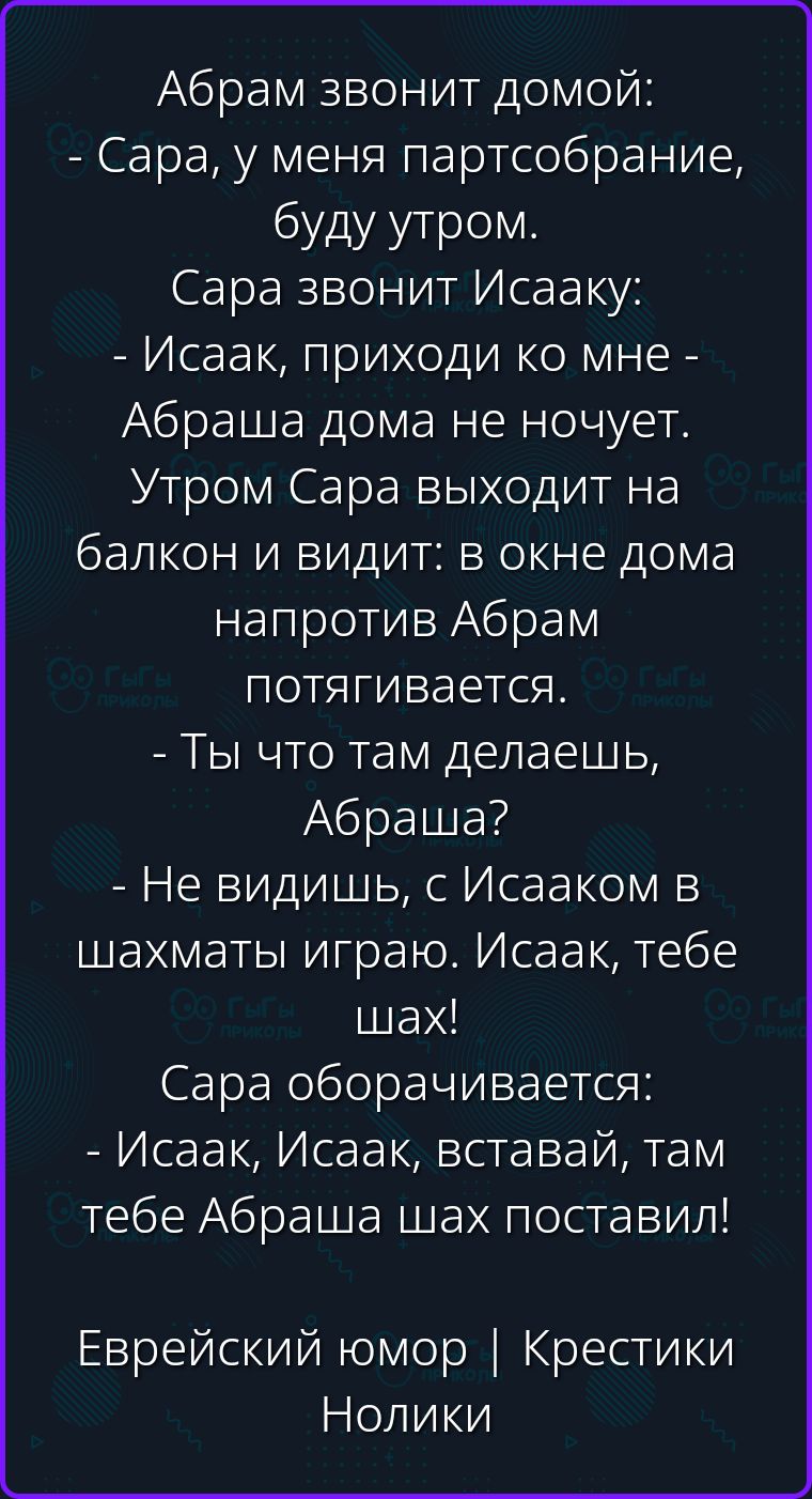 Абрам звонит домой: - Сара, у меня партсобрание, буду утром. Сара звонит Исааку: - Исаак, приходи ко мне - Абраша дома не ночует. Утром Сара выходит на балкон и видит: в окне дома напротив Абрам потягивается. - Ты что там делаешь, Абраша? - Не видишь, с Исааком в шахматы играю. Исаак, тебе шах! Сара оборачивается: - Исаак, Исаак, вставай, там тебе