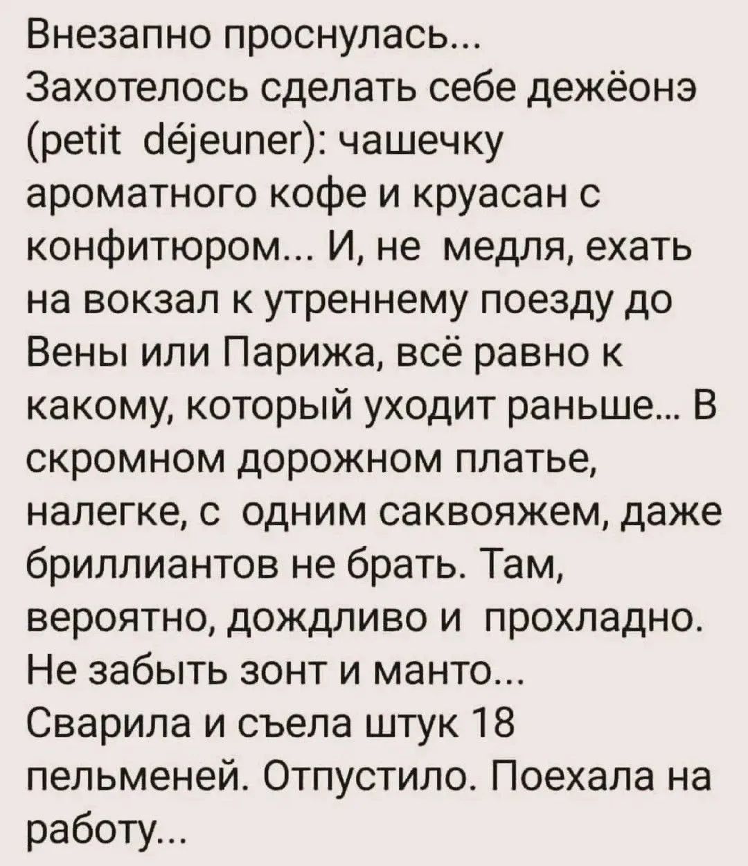 Внезапно проснулась... Захотелось сделать себе дежёонэ (petit déjeuner): чашечку ароматного кофе и круассан с конфитюром... И, не медля, ехать на вокзал к утреннему поезду до Вены или Парижа, всё равно к какому, который уходит раньше... В скромном дорожном платье, налегке, с одним саквояжем, даже бриллиантов не брать. Там, вероятно, дождливо и