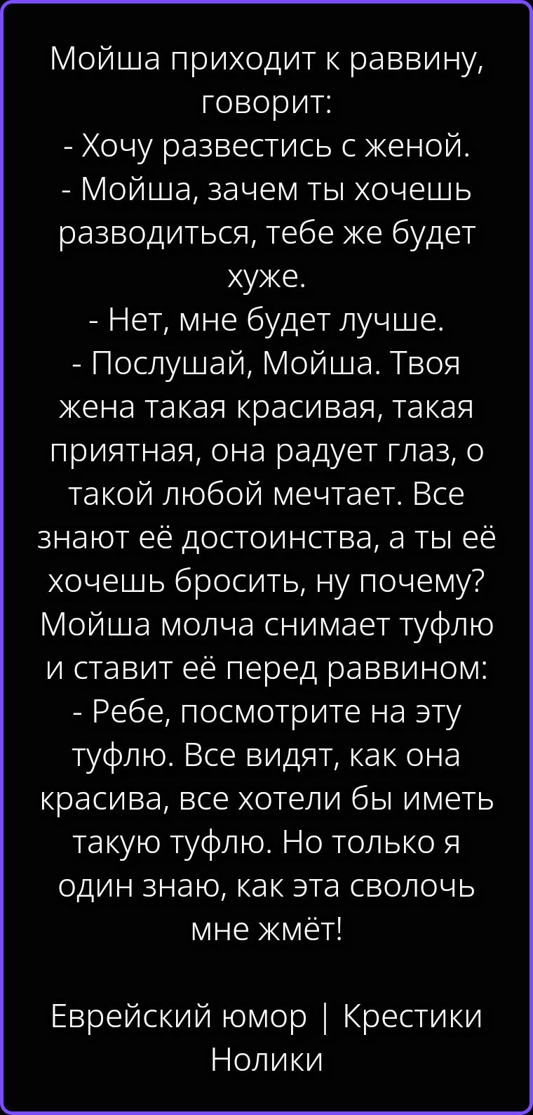 Мойша приходит к раввину, говорит: - Хочу развестись с женой. - Мойша, зачем ты хочешь разводиться, тебе же будет хуже. - Нет, мне будет лучше. - Послушай, Мойша. Твоя жена такая красивая, такая приятная, она радует глаз, о такой любой меччает. Все знают её достоинства, а ты её хочешь бросить, ну почему? Мойша молча снимает туфлю и ставит её перед