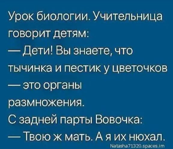 Урок биологии. Учительница говорит детям: — Дети! Вы знаете, что тычинка и пестик у цветочков — это органы размножения. С задней парты Вовочка: — Твою ж мать. А я их нюхал.