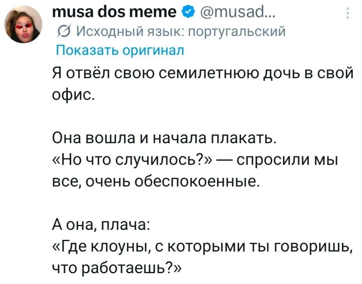 musa dos meme @musad... Исходный язык: португальский Показать оригинал Я отвёл свою семилетнюю дочь в свой офис. Она вошла и начала плакать. «Но что случилось?» — спросили мы все, очень обеспокоенные. А она, плача: «Где клоуны, с которыми ты говоришь, что работаешь?»