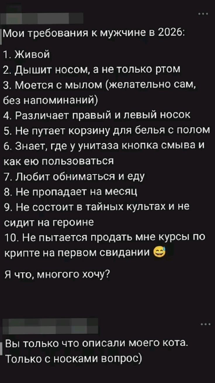 Мои требования к мужчине в 2026: 1. Живой 2. Дышит носом, а не только ртом 3. Моется с мылом (желательно сам, без напоминаний) 4. Различает правый и левый носок 5. Не путает корзину для белья с полом 6. Знает, где у унитаза кнопка смыва и как ею пользоваться 7. Любит обниматься и еду 8. Не пропадает на месяц 9. Не состоит в тайных культах и не