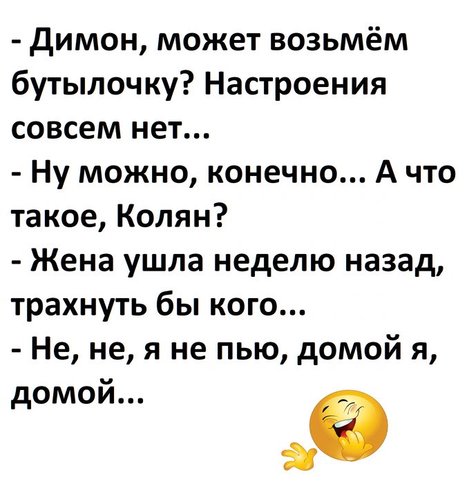 - Димон, может возьмём бутылочку? Настроения совсем нет...
- Ну можно, конечно... А что такое, Колян?
- Жена ушла неделю назад, трахнуть бы кого...
- Не, не, я не пью, домой я, домой...