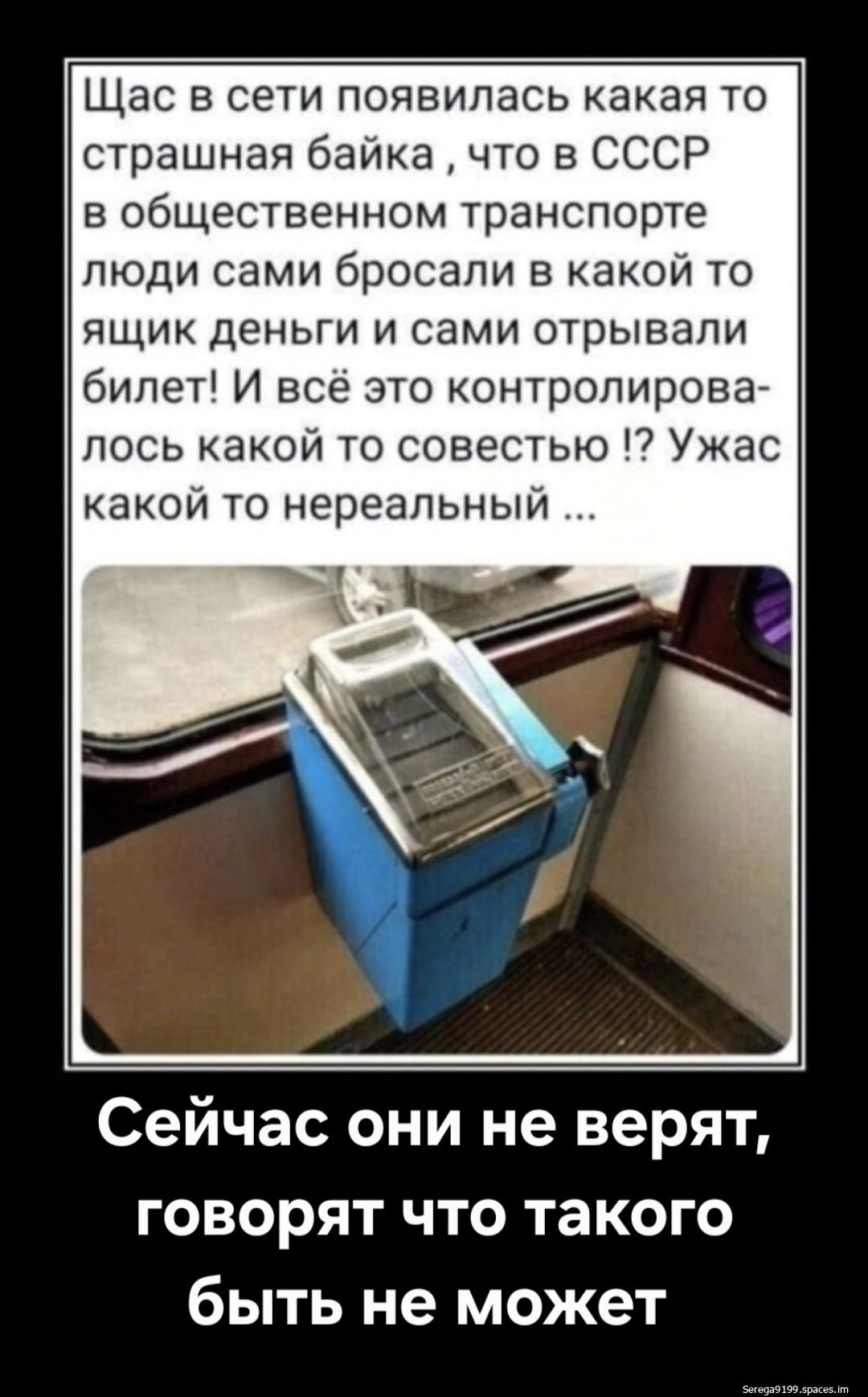 Щас в сети появилась какая то страшная байка, что в СССР в общественном транспорте люди сами бросали в какой то ящик деньги и сами отрывали билет! И всё это контролировалось какой то совестью !? Ужас какой то нереальный ... Сейчас они не верят, говорят что такого быть не может