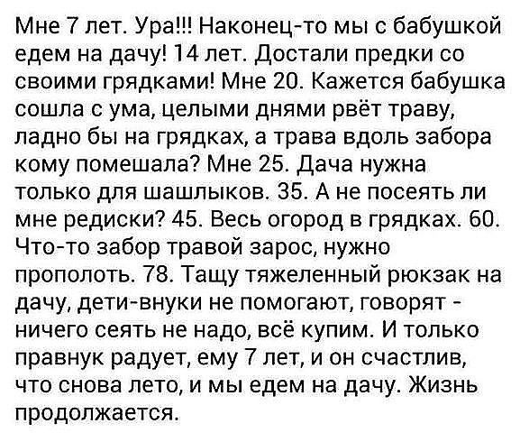 Мне 7 лет. Ура!!! Наконец-то мы с бабушкой едем на дачу! 14 лет. Достали предки со своими грядками! Мне 20. Кажется бабушка сошла с ума, целыми днями рвёт траву, ладно бы на грядках, а трава вдоль забора кому помешала? Мне 25. Дача нужна только для шашлыков. 35. А не посеять ли мне редиски? 45. Весь огород в грядках. 60. Что-то забор травой зарос,