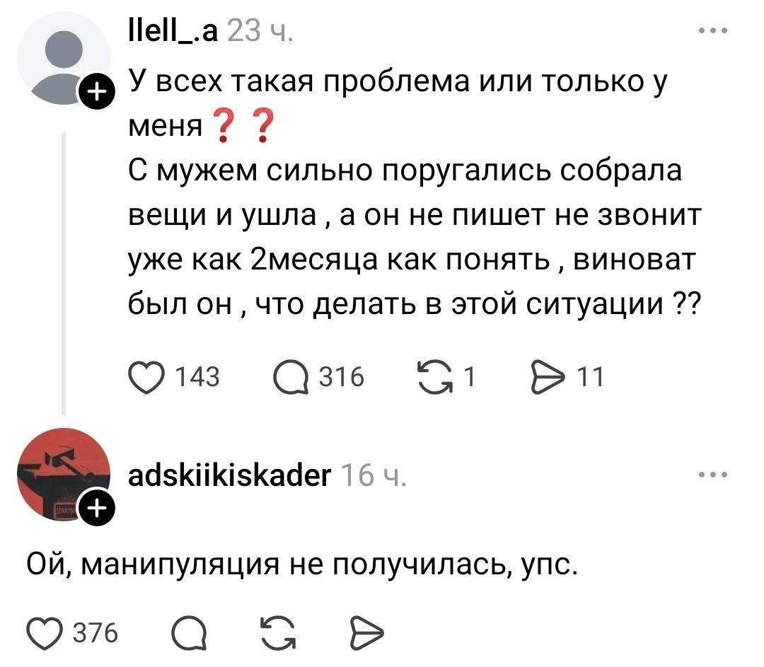 llell_.a 23 ч. У всех такая проблема или только у меня ?? С мужем сильно поругались собрала вещи и ушла , а он не пишет не звонит уже как 2месяца как понять , виноват был он , что делать в этой ситуации ?? adskiikiskader 16 ч. Ой, манипуляция не получилась, упс.