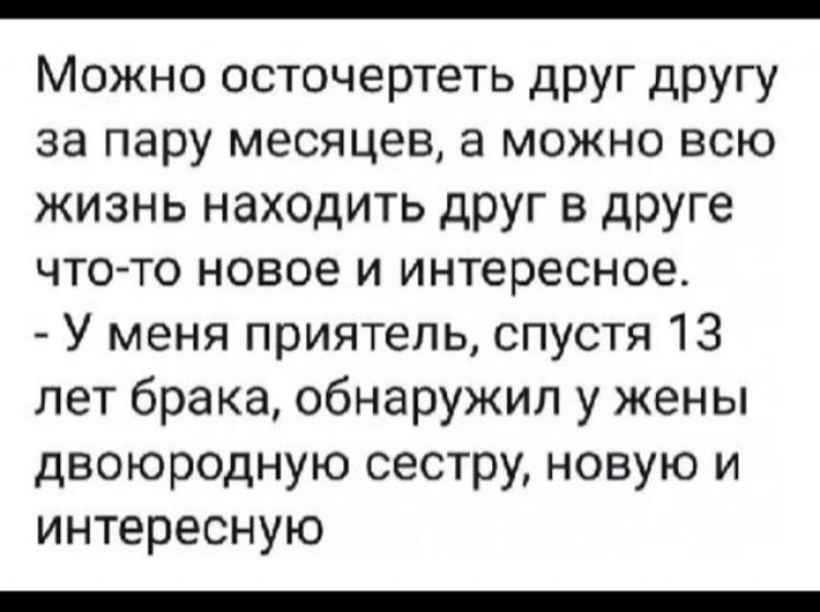 Можно осточертеть друг другу за пару месяцев, а можно всю жизнь находить друг в друге что-то новое и интересное. - У меня приятель, спустя 13 лет брака, обнаружил у жены двоюродную сестру, новую и интересную